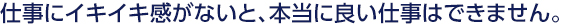 仕事にイキイキ感がないと、本当に良い仕事はできません。