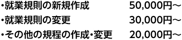 ・就業規則の新規作成 50,000円～ ・就業規則の変更 30,000円～ ・その他の規程の作成・変更 20,000円～